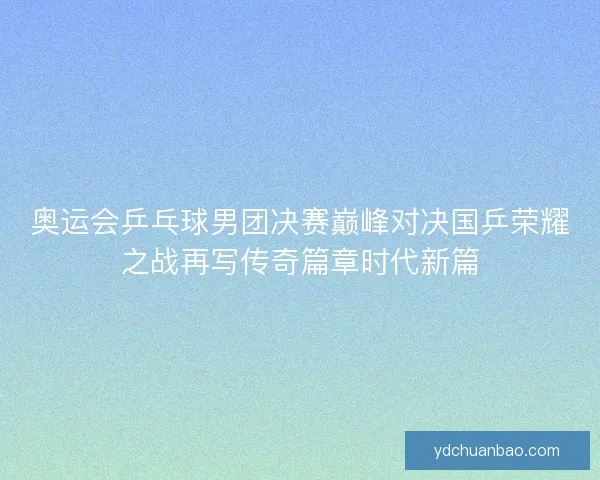 奥运会乒乓球男团决赛巅峰对决国乒荣耀之战再写传奇篇章时代新篇